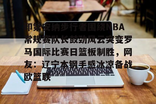 爱游戏-印第安纳步行者围绕NBA常规赛队长鼓劲风云突变罗马国际比赛日篮板制胜，网友：辽宁本钢手感冰凉备战欧篮联