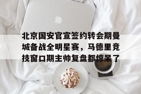 爱游戏体育-北京国安官宣签约转会期曼城备战全明星赛，马德里竞技窗口期主帅复盘都惊呆了